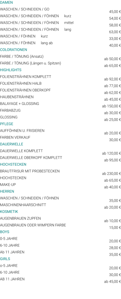 DAMEN WASCHEN / SCHNEIDEN / GO WASCHEN / SCHNEIDEN / FÖHNEN      kurz WASCHEN / SCHNEIDEN / FÖHNEN      mittel WASCHEN / SCHNEIDEN / FÖHNEN      lang WASCHEN / FÖHNEN      kurz WASCHEN / FÖHNEN      lang ab COLORATIONEN FARBE / TÖNUNG (Ansatz) FARBE / TÖNUNG (Längen u. Spitzen) HIGHLIGHTS FOLIENSTRÄHNEN KOMPLETT FOLIENSTRÄHNEN HALB FOLIENSTRÄHNEN OBERKOPF HAUBENSTRÄHNEN BALAYAGE + GLOSSING FARBABZUG GLOSSING PFLEGE AUFFÖHNEN U. FRISIEREN FARBEN VERKAUF DAUERWELLE DAUERWELLE KOMPLETT DAUERWELLE OBERKOPF KOMPLETT HOCHSTECKEN BRAUTFRISUR MIT PROBESTECKEN HOCHSTECKEN MAKE-UP HERREN WASCHEN / SCHNEIDEN / FÖHNEN MASCHINENHAARSCHNITT KOSMETIK AUGENBRAUEN ZUPFEN AUGENBRAUEN ODER WIMPERN FARBE BOYS 0-5 JAHRE 6-10 JAHRE Ab 11 JAHREN GIRLS o-5 JAHRE 6-10 JAHRE AB 11 JAHREN  45,00 € 54,00 € 58,00 € 63,00 € 33,00 € 40,00 €  ab 50,00 € ab 65,00 €  ab 92,00 € ab 77,00 € ab 62,00 € ab 45,00 € ab 150,00 € ab 30,00 € ab 25,00 €  ab 20,00 € 30,00 €  ab 120,00 € ab 95,00 €  ab 230,00 € ab 65,00 € ab 40,00 €  35,00 € ab 20,00 €  ab 10,00 € 15,00 €  20,00 € 28,00 € 35,00 €  20,00 € 30,00 € ab 45,00 €